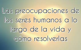 Las preocupaciones de los seres humanos a lo largo de la vida y cómo resolverlas